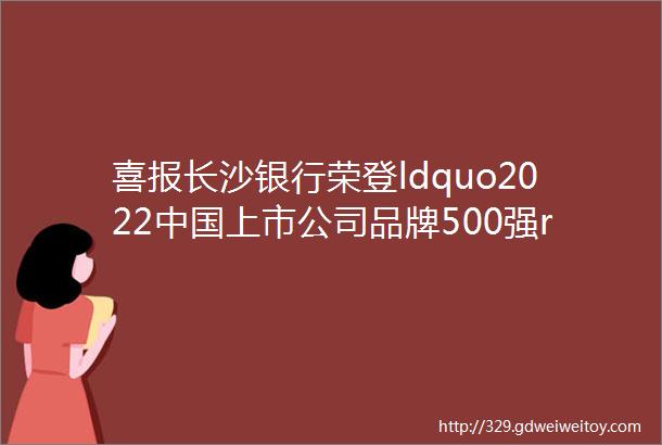 喜报长沙银行荣登ldquo2022中国上市公司品牌500强rdquo第253位